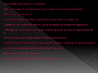 -Acentuadas alteraciones en el apetito.

-Falta de motivación, incapacidad para cumplir con las responsabilidades.

-Distracción, risas excesivas.

-Actividades antisociales tales como mentir, robar, faltar al colegio, etc.

-Cambios en los hábitos de higiene y en la alteración de la apariencia personal.

-Actitudes furtivas o impulsivas, uso de anteojos obscuros aunque no haya exceso de
luz.

-Uso de camisas de mangas largas incluso los días calurosos.

-Reacción defensiva cuando se mencionan las drogas y el alcohol en la conversación.

-Aumento de la fatiga e irritabilidad, sueño interrumpido.

-Desaparición de objetos de valor.

-Falta de expresión en el rostro; monotonía en la voz.
 