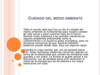 CUIDADO DEL MEDIO AMBIENTE
Todo el mundo sabe que hoy en día el cuidado del
medio ambiente es fundamental para nuestra calidad
de vida actual y para nuestros hijos en el futuro.
Muchas veces culpamos a las grandes industrias de
algunos problemas ambientales como la
contaminación o el excesivo gasto energético, pero no
tomamos conciencia de que nosotros también
podemos ayudar desde casa. Aquí van algunas ideas:
-Cambia tu viejo monitor por uno de pantalla plana
LCD. Estos monitores modernos consumen apenas un
tercio de la electricidad que utilizan los monitores más
grandes y con tubos. Lo mismo se puede aplicar a los
televisores. Los de pantalla plana LCD consumen la
mitad de la energía que los de plasma o los viejos
televisores con tubo.
 