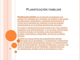 PLANIFICACIÓN FAMILIAR
Planificación familiar es el conjunto de prácticas que
pueden ser utilizadas por unamujer, un hombre o una pareja
de potenciales progenitores, orientadas básicamente al
control de la reproducción mediante el uso de métodos
anticonceptivos en la práctica derelaciones sexuales.
El control o planificación familiar puede tener como objetivo
engendrar o no descendientes12 y, en su caso, decidir sobre
el número de hijos,3 el momento y las circunstancias -
sociales, económicas y personales- en las que se desea
tenerlos.
También se incluye dentro de la planificación familiar
la educación de la sexualidad,2 4 la prevención y tratamiento
de las infecciones de transmisión sexual,2 el asesoramiento
antes de la fecundación, durante el embarazo y el parto,2 así
como el tratamiento de la infertilidad, mediante técnicas
de reproducción asistida como la fecundación in vitro.1
 