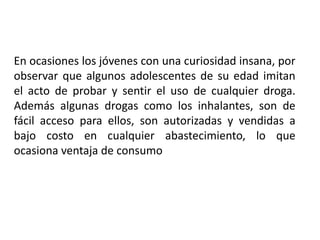 En ocasiones los jóvenes con una curiosidad insana, por
observar que algunos adolescentes de su edad imitan
el acto de probar y sentir el uso de cualquier droga.
Además algunas drogas como los inhalantes, son de
fácil acceso para ellos, son autorizadas y vendidas a
bajo costo en cualquier abastecimiento, lo que
ocasiona ventaja de consumo

 