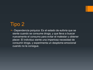 Tipo 2
 - Dependencia psíquica: Es el estado de euforia que se
siente cuando se consume droga, y que lleva a buscar
nuevamente el consumo para evitar el malestar u obtener
placer. El individuo siente una imperiosa necesidad de
consumir droga, y experimenta un desplome emocional
cuando no la consigue.
 