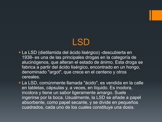 LSD
 La LSD (dietilamida del ácido lisérgico) -descubierta en
1938- es una de las principales drogas en la categoría de
alucinógenos, que alteran el estado de ánimo. Esta droga se
fabrica a partir del ácido lisérgico, encontrado en un hongo,
denominado "argot", que crece en el centeno y otros
cereales.
 La LSD, comúnmente llamada "ácido", es vendida en la calle
en tabletas, cápsulas y, a veces, en líquido. Es inodora,
incolora y tiene un sabor ligeramente amargo. Suele
ingerirse por la boca. Usualmente, la LSD se añade a papel
absorbente, como papel secante, y se divide en pequeños
cuadrados, cada uno de los cuales constituye una dosis.
 