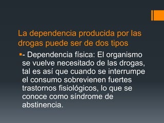La dependencia producida por las
drogas puede ser de dos tipos
- Dependencia física: El organismo
se vuelve necesitado de las drogas,
tal es así que cuando se interrumpe
el consumo sobrevienen fuertes
trastornos fisiológicos, lo que se
conoce como síndrome de
abstinencia.
 