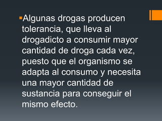 Algunas drogas producen
tolerancia, que lleva al
drogadicto a consumir mayor
cantidad de droga cada vez,
puesto que el organismo se
adapta al consumo y necesita
una mayor cantidad de
sustancia para conseguir el
mismo efecto.
 