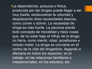 La dependencia, psíquica o física,
producida por las drogas puede llegar a ser
muy fuerte, esclavizando la voluntad y
desplazando otras necesidades básicas,
como comer o dormir. La necesidad de
droga es más fuerte. La persona pierde
todo concepto de moralidad y hace cosas
que, de no estar bajo el influjo de la droga,
no haría, como mentir, robar, prostituirse e
incluso matar. La droga se convierte en el
centro de la vida del drogadicto, llegando a
afectarla en todos los aspectos: en el
trabajo, en las relaciones familiares e
interpersonales, en los estudios, etc.
 