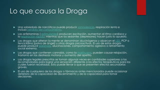 Lo que causa la Droga
 Una sobredosis de narcóticos puede producir somnolencia, respiración lenta e
incluso pérdida del conocimiento.
 Las anfetaminas ( estimulantes) producen excitación, aumentan el ritmo cardíaco y
la respiración rápida; mientras que los sedantes (depresores) hacen justo lo opuesto.
 Las drogas que alteran la mente se denominan alucinógenos y abarcan el LSD, PCP o
fenciclidina (polvo de ángel) y otras drogas psicoactivas. El uso de estas drogas
puede producir paranoia, alucinaciones, comportamiento agresivo o retraimiento
social extremo.
 Las drogas que contienen cannabis, como la marihuana, pueden causar relajación,
trastorno en las destrezas motoras y aumento del apetito.
 Las drogas legales prescritas se toman algunas veces en cantidades superiores a las
recomendadas para lograr una sensación diferente a los efectos terapéuticos para los
cuales fueron recetadas. Esto puede llevar a que se presenten efectos secundarios
graves.
 El uso de cualquiera de las drogas o fármacos antes mencionados puede ocasionar
deterioro de la capacidad de discernimiento y de la capacidad para tomar
decisiones.
 