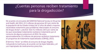 ¿Cuentas personas reciben tratamiento
para la drogadicción?
De acuerdo a la encuesta del SAMHSA National Survey on Drug Use
and Health, del 2014, 22.5 millones de personas (8.5 por ciento de
la populación de los Estado Unidos) de 12 años de edad o mayores
necesitaban tratamiento para problemas relacionados al consumo
de drogas ilícitas* y alcohol. Solo 4.2 millones (18.5 por ciento de
los que necesitaban tratamiento) recibieron tratamiento por el
consumo de alguna sustancia en el 2014. De estos,
aproximadamente 2.6 millones de personas recibieron tratamiento
en programas de tratamiento especializados (CBHSQ, 2015).
El término "ilícito" se refiere al consumo de drogas ilegales,
incluyendo la marihuana, de acuerdo con las leyes federales, y el
uso inapropiado de medicamentos prescritos.
 