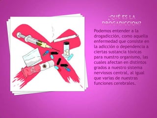 Podemos entender a la
drogadicción, como aquella
enfermedad que consiste en
la adicción o dependencia a
ciertas sustancia tóxicas
para nuestro organismo, las
cuales afectan en distintos
grados a nuestro sistema
nerviosos central, al igual
que varias de nuestras
funciones cerebrales.
 
