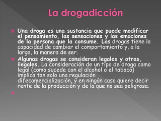  Una droga es una sustancia que puede modificar
el pensamiento, las sensaciones y las emociones
de la persona que la consume. Las drogas tiene la
capacidad de cambiar el comportamiento y, a la
larga, la manera de ser.
Algunas drogas se consideran legales y otras,
ilegales. La consideración de un tipo de droga como
legal (como sucede con el alcohol o el tabaco)
implica tan solo una regulación
difecomercialización, y en ningún caso quiere decir
rente de la producción y de la que no sea peligrosa.
