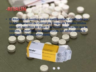 • El Ritalin es el nombre para el metilfenidato, clasificado por
la Administración de Control de Drogas de Estados Unidos
como un narcótico de Clase II: la misma clasificación que la
cocaína, la morfina y las anfetaminas. Los adolescentes la
usan por su efecto estimulante.
 