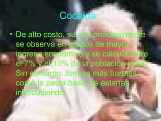 Cocaína:
• De alto costo, su uso principalmente
se observa en grupos de mayor
ingreso económico y se calcula entre
el 7% y el 10% de la población joven.
Sin embargo, formas más baratas
como la pasta base, se estarían
introduciendo.
 