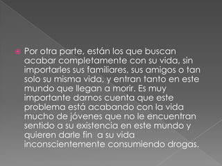    Por otra parte, están los que buscan
    acabar completamente con su vida, sin
    importarles sus familiares, sus amigos o tan
    solo su misma vida, y entran tanto en este
    mundo que llegan a morir. Es muy
    importante darnos cuenta que este
    problema está acabando con la vida
    mucho de jóvenes que no le encuentran
    sentido a su existencia en este mundo y
    quieren darle fin a su vida
    inconscientemente consumiendo drogas.
 