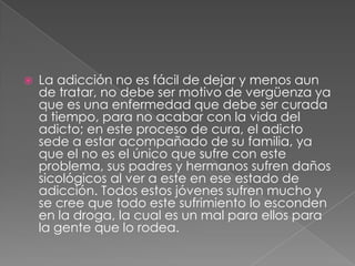    La adicción no es fácil de dejar y menos aun
    de tratar, no debe ser motivo de vergüenza ya
    que es una enfermedad que debe ser curada
    a tiempo, para no acabar con la vida del
    adicto; en este proceso de cura, el adicto
    sede a estar acompañado de su familia, ya
    que el no es el único que sufre con este
    problema, sus padres y hermanos sufren daños
    sicológicos al ver a este en ese estado de
    adicción. Todos estos jóvenes sufren mucho y
    se cree que todo este sufrimiento lo esconden
    en la droga, la cual es un mal para ellos para
    la gente que lo rodea.
 