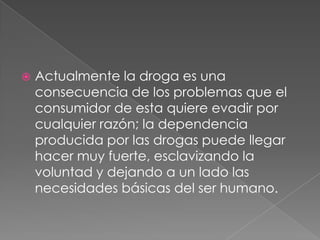    Actualmente la droga es una
    consecuencia de los problemas que el
    consumidor de esta quiere evadir por
    cualquier razón; la dependencia
    producida por las drogas puede llegar
    hacer muy fuerte, esclavizando la
    voluntad y dejando a un lado las
    necesidades básicas del ser humano.
 