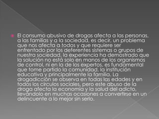    El consumo abusivo de drogas afecta a las personas,
    a las familias y a la sociedad, es decir, un problema
    que nos afecta a todos y que requiere ser
    enfrentado por los deferentes sistemas o grupos de
    nuestra sociedad, la experiencia ha demostrado que
    la solución no está solo en manos de los organismos
    de control, ni en la de los expertos, es fundamental
    que tome partido la comunidad, la institución
    educativa y principalmente la familia. La
    drogadicción se observa en todas las edades y en
    todos los círculos sociales, pero este abuso de la
    droga afecta la economía y la salud del adicto,
    llevándolo en muchas ocasiones a convertirse en un
    delincuente a lo mejor sin serlo.
 