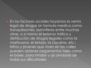    En los factores sociales hayamos la venta
    legal de drogas sin formula medica como
    tranquilizantes, somníferos entre muchas
    otras, a si mismo el extenso tráfico y
    distribución de drogas ilegales como la
    marihuana, el éxtasis, la cocaína, etc.;
    Niños y jóvenes que viven en las calles
    pueden obtener pegamentos tales como
    el bóxer, para inhalar y así olvidarse de
    todas sus dificultades
 