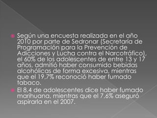  Según una encuesta realizada en el año
  2010 por parte de Sedronar (Secretaría de
  Programación para la Prevención de
  Adicciones y Lucha contra el Narcotráfico),
  el 60% de los adolescentes de entre 13 y 17
  años, admitió haber consumido bebidas
  alcohólicas de forma excesiva, mientras
  que el 19,7% reconoció haber fumado
  tabaco.
 El 8,4 de adolescentes dice haber fumado
  marihuana, mientras que el 7,6% aseguró
  aspirarla en el 2007.
 