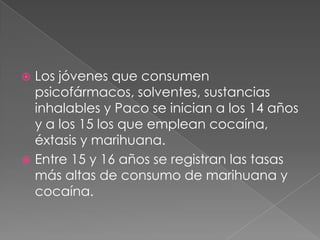  Los jóvenes que consumen
  psicofármacos, solventes, sustancias
  inhalables y Paco se inician a los 14 años
  y a los 15 los que emplean cocaína,
  éxtasis y marihuana.
 Entre 15 y 16 años se registran las tasas
  más altas de consumo de marihuana y
  cocaína.
 