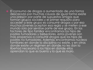    El consumo de drogas a aumentado de una forma
    descarada por muchas causas de igual forma existe
    una presión por parte de supuestos amigos que
    forman grupos sociales y el primer requisito para
    acceder a este grupo es consumir drogas y por eso
    muchos jóvenes aceptan esa regla y se meten a ese
    mundo solo por sentirse parte de ese grupo. En los
    factores de tipo familiar encontramos los hijos de
    padres fumadores y bebedores, estos jóvenes son
    más propensos a consumir drogas que los hijos de
    padres no fumadores. Además encontramos núcleos
    familiares en donde la disciplina no existe, y en otras
    donde existe un régimen en donde no les dan la
    libertad necesaria a los hijos en donde ellos
    aprendan lo que es bueno y lo que es malo.
 