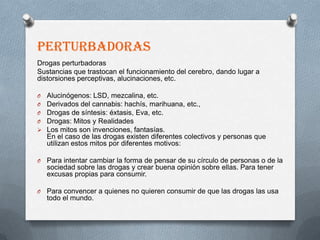 PERTURBADORAS
Drogas perturbadoras
Sustancias que trastocan el funcionamiento del cerebro, dando lugar a
distorsiones perceptivas, alucinaciones, etc.

O   Alucinógenos: LSD, mezcalina, etc.
O   Derivados del cannabis: hachís, marihuana, etc.,
O   Drogas de síntesis: éxtasis, Eva, etc.
O   Drogas: Mitos y Realidades
   Los mitos son invenciones, fantasías.
    En el caso de las drogas existen diferentes colectivos y personas que
    utilizan estos mitos por diferentes motivos:

O   Para intentar cambiar la forma de pensar de su círculo de personas o de la
    sociedad sobre las drogas y crear buena opinión sobre ellas. Para tener
    excusas propias para consumir.

O   Para convencer a quienes no quieren consumir de que las drogas las usa
    todo el mundo.
 