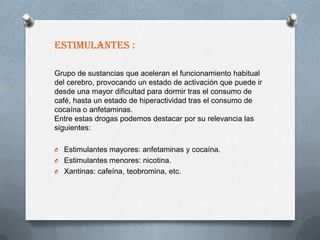 ESTIMULANTES :

Grupo de sustancias que aceleran el funcionamiento habitual
del cerebro, provocando un estado de activación que puede ir
desde una mayor dificultad para dormir tras el consumo de
café, hasta un estado de hiperactividad tras el consumo de
cocaína o anfetaminas.
Entre estas drogas podemos destacar por su relevancia las
siguientes:

O Estimulantes mayores: anfetaminas y cocaína.
O Estimulantes menores: nicotina.
O Xantinas: cafeína, teobromina, etc.
 