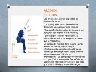 ALCOHOL
EFECTOS
Los efectos del alcohol dependen de
diversos factores:
  La edad (beber alcohol en edad de
desarrollo es especialmente nocivo)
El peso (afecta de modo más severo a las
personas con menor masa corporal)
  El sexo (por factores fisiológicos, la
tolerancia femenina es, en general, menor
que la masculina).
La cantidad y rapidez de la ingrata (a más
alcohol en menos tiempo mayor
intoxicación) La ingestión simultánea de
comida (el estómago lleno, sobre todo de -
alimentos grasos, dificulta la
intoxicación) La combinación con bebidas
con gas (tónica, naranjada, Coca-Cola, etc.)
aceleran la intoxicación ya que el gas hace
que el alcohol llegue antes a la sangre.

O   .
 