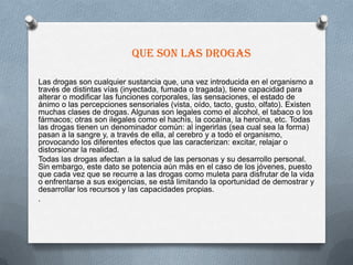 Que son las drogas

Las drogas son cualquier sustancia que, una vez introducida en el organismo a
través de distintas vías (inyectada, fumada o tragada), tiene capacidad para
alterar o modificar las funciones corporales, las sensaciones, el estado de
ánimo o las percepciones sensoriales (vista, oído, tacto, gusto, olfato). Existen
muchas clases de drogas. Algunas son legales como el alcohol, el tabaco o los
fármacos; otras son ilegales como el hachís, la cocaína, la heroína, etc. Todas
las drogas tienen un denominador común: al ingerirlas (sea cual sea la forma)
pasan a la sangre y, a través de ella, al cerebro y a todo el organismo,
provocando los diferentes efectos que las caracterizan: excitar, relajar o
distorsionar la realidad.
Todas las drogas afectan a la salud de las personas y su desarrollo personal.
Sin embargo, este dato se potencia aún más en el caso de los jóvenes, puesto
que cada vez que se recurre a las drogas como muleta para disfrutar de la vida
o enfrentarse a sus exigencias, se está limitando la oportunidad de demostrar y
desarrollar los recursos y las capacidades propias.
.
 