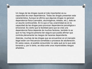 Un riesgo de las drogas (quizá el más importante) es su
capacidad de crear dependencia. Todas las drogas presentan esta
característica. Aunque se afirma que algunas drogas no generan
dependencia física (cannabis, alucinógenos, éxtasis, etc.), éste es
un asunto controvertido. En lo que sí hay unanimidad es en la
capacidad de las drogas para provocar dependencia psicológica o
emocional. Es cierto que la facilidad para que se cree una
dependencia física depende de muchos factores, también lo es
que no hay ninguna persona tan segura que pueda afirmar que
controla plenamente los riesgos de hacerse dependiente.
Además, muchas de las drogas que se encuentran en el mercado
ilegal están con frecuencia sometidas a procesos de adulteración.
En estos casos, el posible consumidor no sabe qué es lo que está
tomando y, por lo tanto, se sitúa ante unos imprevisibles riesgos
añadidos.
 