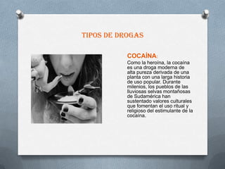 Tipos de drogas

           COCAÍNA:
           Como la heroína, la cocaína
           es una droga moderna de
           alta pureza derivada de una
           planta con una larga historia
           de uso popular. Durante
           milenios, los pueblos de las
           lluviosas selvas montañosas
           de Sudamérica han
           sustentado valores culturales
           que fomentan el uso ritual y
           religioso del estimulante de la
           cocaína.
 
