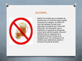 Alcohol
 Definir los límites de la cantidad de
 alcohol que un individuo sano puede
 consumir sin riesgos, es difícil. El
 mito del bebedor social como
 alternativa complica aún más esta
 definición. Es frecuente que la
 población en general se pregunte:
 ¿Qué tanto alcohol puedo consumir
 diariamente sin exponerme a
 problemas futuros? Esta es la
 hipótesis que nos introduce en el
 análisis que realizamos sobre el
 consumo social de alcohol.
 