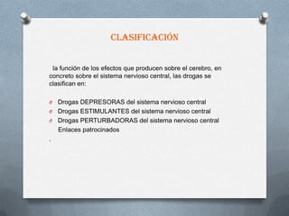 Clasificación


 la función de los efectos que producen sobre el cerebro, en
concreto sobre el sistema nervioso central, las drogas se
clasifican en:

O Drogas DEPRESORAS del sistema nervioso central
O Drogas ESTIMULANTES del sistema nervioso central
O Drogas PERTURBADORAS del sistema nervioso central
  Enlaces patrocinados
.
 