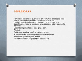 DEPRESORAS:

Familia de sustancias que tienen en común su capacidad para
alterar y entorpecer el funcionamiento habitual del
cerebro, provocando reacciones que pueden ir desde la
desinhibición hasta el coma, en un proceso de adormecimiento
cerebral.
Las más importantes de este grupo son:
Alcohol.
Opiáceos: heroína, morfina, metadona, etc.
Tranquilizantes: pastillas para calmar la ansiedad.
Hipnóticos: pastillas para dormir.
Inhalantes: colas, pegamentos, resinas, etc.
 