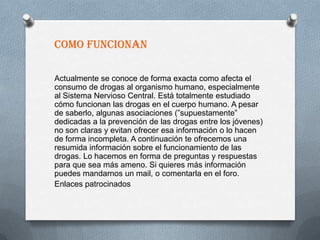 COMO FUNCIONAN

Actualmente se conoce de forma exacta como afecta el
consumo de drogas al organismo humano, especialmente
al Sistema Nervioso Central. Está totalmente estudiado
cómo funcionan las drogas en el cuerpo humano. A pesar
de saberlo, algunas asociaciones (”supuestamente”
dedicadas a la prevención de las drogas entre los jóvenes)
no son claras y evitan ofrecer esa información o lo hacen
de forma incompleta. A continuación te ofrecemos una
resumida información sobre el funcionamiento de las
drogas. Lo hacemos en forma de preguntas y respuestas
para que sea más ameno. Si quieres más información
puedes mandarnos un mail, o comentarla en el foro.
Enlaces patrocinados
 