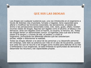 Que son las drogas

Las drogas son cualquier sustancia que, una vez introducida en el organismo a
través de distintas vías (inyectada, fumada o tragada), tiene capacidad para
alterar o modificar las funciones corporales, las sensaciones, el estado de
ánimo o las percepciones sensoriales (vista, oído, tacto, gusto, olfato). Existen
muchas clases de drogas. Algunas son legales como el alcohol, el tabaco o los
fármacos; otras son ilegales como el hachís, la cocaína, la heroína, etc. Todas
las drogas tienen un denominador común: al ingerirlas (sea cual sea la forma)
pasan a la sangre y, a través de ella, al cerebro y a todo el
organismo, provocando los diferentes efectos que las caracterizan:
excitar, relajar o distorsionar la realidad.
Todas las drogas afectan a la salud de las personas y su desarrollo personal.
Sin embargo, este dato se potencia aún más en el caso de los jóvenes, puesto
que cada vez que se recurre a las drogas como muleta para disfrutar de la vida
o enfrentarse a sus exigencias, se está limitando la oportunidad de demostrar y
desarrollar los recursos y las capacidades propias.
.
 