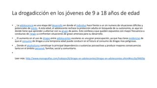 La drogadicción en los jóvenes de 9 a 18 años de edad
• _ La adolescencia es una etapa del desarrollo en donde el individuo hace frente a un sin numero de situaciones difíciles y
potenciales de estrés. A esta edad, el adolescente rechaza la protección adulta en búsqueda de su autonomía, es aquí en
donde tiene que aprender a alternar con su grupo de pares. Esto conlleva a que queden expuestos con mayor frecuencia a
conductas de riesgo y a enfrentan situaciones de grave amenaza para su desarrollo.
• _ El aumento en el uso de drogas entre adolescentes escolares es una gran preocupación, ya que hay claras evidencias de
que el consumo de drogas a una temprana edad puede conducir en el futuro al consumo de drogas mas peligrosas.
• _ Donde el alcoholismo constituye la principal dependencia a sustancias psicoactivas y produce mayores consecuencias
tanto en el ámbito personal, familiar, social y comunitario.
•
Leer más: http://www.monografias.com/trabajos26/drogas-en-adolescentes/drogas-en-adolescentes.shtml#ixzz3jy5MjOlp
 