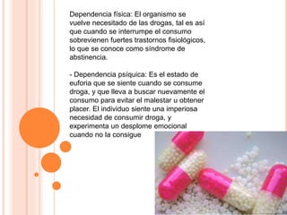 Dependencia física: El organismo se
vuelve necesitado de las drogas, tal es así
que cuando se interrumpe el consumo
sobrevienen fuertes trastornos fisiológicos,
lo que se conoce como síndrome de
abstinencia.
- Dependencia psíquica: Es el estado de
euforia que se siente cuando se consume
droga, y que lleva a buscar nuevamente el
consumo para evitar el malestar u obtener
placer. El individuo siente una imperiosa
necesidad de consumir droga, y
experimenta un desplome emocional
cuando no la consigue
 