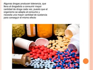 Algunas drogas producen tolerancia, que
lleva al drogadicto a consumir mayor
cantidad de droga cada vez, puesto que el
organismo se adapta al consumo y
necesita una mayor cantidad de sustancia
para conseguir el mismo efecto
 