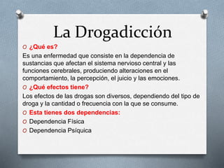 La Drogadicción
O ¿Qué es?
Es una enfermedad que consiste en la dependencia de
sustancias que afectan el sistema nervioso central y las
funciones cerebrales, produciendo alteraciones en el
comportamiento, la percepción, el juicio y las emociones.
O ¿Qué efectos tiene?
Los efectos de las drogas son diversos, dependiendo del tipo de
droga y la cantidad o frecuencia con la que se consume.
O Esta tienes dos dependencias:
O Dependencia Física
O Dependencia Psíquica
 