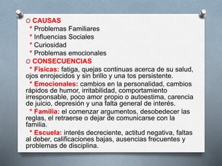 O CAUSAS
* Problemas Familiares
* Influencias Sociales
* Curiosidad
* Problemas emocionales
O CONSECUENCIAS
* Físicas: fatiga, quejas continuas acerca de su salud,
ojos enrojecidos y sin brillo y una tos persistente.
* Emocionales: cambios en la personalidad, cambios
rápidos de humor, irritabilidad, comportamiento
irresponsable, poco amor propio o autoestima, carencia
de juicio, depresión y una falta general de interés.
* Familia: el comenzar argumentos, desobedecer las
reglas, el retraerse o dejar de comunicarse con la
familia.
* Escuela: interés decreciente, actitud negativa, faltas
al deber, calificaciones bajas, ausencias frecuentes y
problemas de disciplina.
 