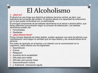 El AlcoholismoO ¿Qué es?
El alcohol es una droga que deprime el sistema nervioso central, es decir, que
enlentece las funciones del cerebro. El alcohol afecta a la capacidad de autocontrol,
por lo que puede confundirse con un estimulante.
El principal componente de las bebidas alcohólicas es el etanol o alcohol etílico, que
tienen diferente concentración según su proceso de elaboración. Las bebidas
alcohólicas pueden ser:
O Fermentadas
O Destiladas
O ¿Qué efectos tiene?
Pocos minutos después de haber bebido, pueden aparecer una serie de efectos cuya
manifestación varía según la cantidad que se haya bebido y las características de la
persona.
Por orden de aparición en el tiempo y en relación con la concentración en el
organismo, estos efectos son los siguientes:
O Desinhibición
O Euforia
O Relajación
O Aumento de la sociabilidad
O Dificultad para hablar
O Dificultar para asociar ideas
O Descoordinación motora
O y, finalmente, intoxicación aguda
 