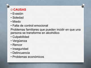 O CAUSAS
• Evasión
• Soledad
• Miedo
• Falta de control emocional
Problemas familiares que pueden incidir en que una
persona se transforme en alcohólico
• Culpabilidad
• Vergüenza
• Rencor
• Inseguridad
• Delincuencia
• Problemas económicos
 