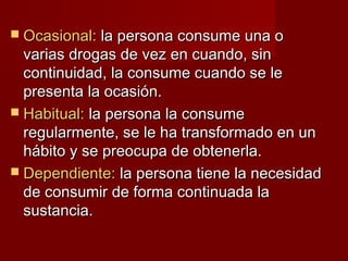  Ocasional:Ocasional: la persona consume una ola persona consume una o
varias drogas de vez en cuando, sinvarias drogas de vez en cuando, sin
continuidad, la consume cuando se lecontinuidad, la consume cuando se le
presenta la ocasión.presenta la ocasión.
 Habitual:Habitual: la persona la consumela persona la consume
regularmente, se le ha transformado en unregularmente, se le ha transformado en un
hábito y se preocupa de obtenerla.hábito y se preocupa de obtenerla.
 Dependiente:Dependiente: la persona tiene la necesidadla persona tiene la necesidad
de consumir de forma continuada lade consumir de forma continuada la
sustancia.sustancia.
 