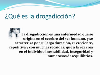 ¿Qué es la drogadicción? La drogadicción es una enfermedad que se                        origina en el cerebro del ser humano, y se caracteriza por su larga duración, es creciente, repetitiva y con muchas recaídas; que a la vez crea en el individuo inestabilidad, inseguridad y numerosos desequilibrios.