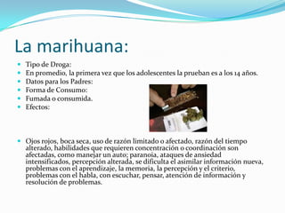 La marihuana:Tipo de Droga:En promedio, la primera vez que los adolescentes la prueban es a los 14 años.Datos para los Padres:Forma de Consumo:Fumada o consumida.Efectos:Ojos rojos, boca seca, uso de razón limitado o afectado, razón del tiempo alterado, habilidades que requieren concentración o coordinación son afectadas, como manejar un auto; paranoia, ataques de ansiedad intensificados, percepción alterada, se dificulta el asimilar información nueva, problemas con el aprendizaje, la memoria, la percepción y el criterio, problemas con el habla, con escuchar, pensar, atención de información y resolución de problemas.