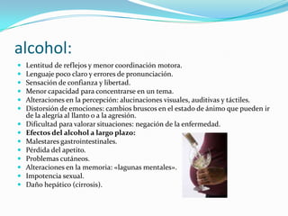 alcohol:Lentitud de reflejos y menor coordinación motora. Lenguaje poco claro y errores de pronunciación. Sensación de confianza y libertad. Menor capacidad para concentrarse en un tema. Alteraciones en la percepción: alucinaciones visuales, auditivas y táctiles. Distorsión de emociones: cambios bruscos en el estado de ánimo que pueden ir de la alegría al llanto o a la agresión. Dificultad para valorar situaciones: negación de la enfermedad. Efectos del alcohol a largo plazo: Malestares gastrointestinales. Pérdida del apetito. Problemas cutáneos. Alteraciones en la memoria: «lagunas mentales». Impotencia sexual. Daño hepático (cirrosis). 