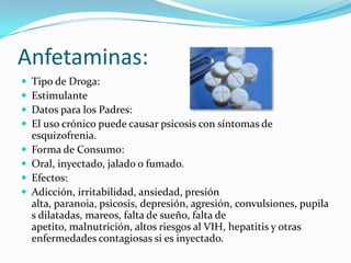 Anfetaminas:Tipo de Droga:EstimulanteDatos para los Padres:El uso crónico puede causar psicosis con síntomas de esquizofrenia.Forma de Consumo:Oral, inyectado, jalado o fumado.Efectos:Adicción, irritabilidad, ansiedad, presión alta, paranoia, psicosis, depresión, agresión, convulsiones, pupilas dilatadas, mareos, falta de sueño, falta de apetito, malnutrición, altos riesgos al VIH, hepatitis y otras enfermedades contagiosas si es inyectado.