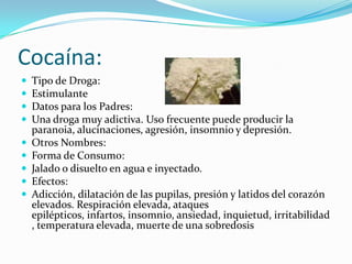 Cocaína:Tipo de Droga:EstimulanteDatos para los Padres:Una droga muy adictiva. Uso frecuente puede producir la paranoia, alucinaciones, agresión, insomnio y depresión.Otros Nombres:Forma de Consumo:Jalado o disuelto en agua e inyectado.Efectos:Adicción, dilatación de las pupilas, presión y latidos del corazón elevados. Respiración elevada, ataques epilépticos, infartos, insomnio, ansiedad, inquietud, irritabilidad, temperatura elevada, muerte de una sobredosis