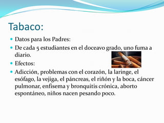 Tabaco:Datos para los Padres:De cada 5 estudiantes en el doceavo grado, uno fuma a diario.Efectos:Adicción, problemas con el corazón, la laringe, el esófago, la vejiga, el páncreas, el riñón y la boca, cáncer pulmonar, enfisema y bronquitis crónica, aborto espontáneo, niños nacen pesando poco.
