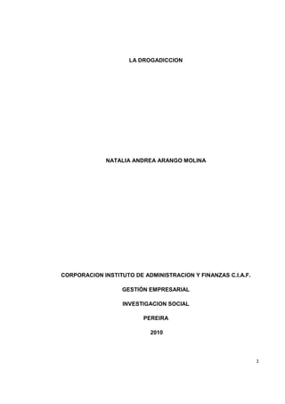 LA DROGADICCION




             NATALIA ANDREA ARANGO MOLINA




CORPORACION INSTITUTO DE ADMINISTRACION Y FINANZAS C.I.A.F.

                   GESTIÓN EMPRESARIAL

                   INVESTIGACION SOCIAL

                         PEREIRA

                           2010




                                                              1
 