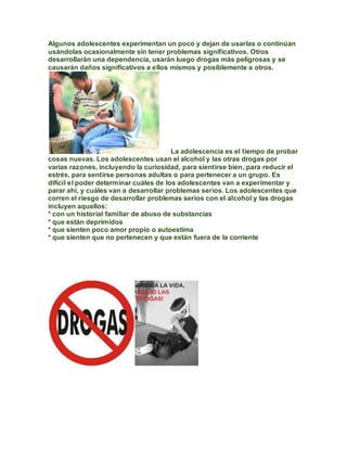 Algunos adolescentes experimentan un poco y dejan de usarlas o continúan
usándolas ocasionalmente sin tener problemas significativos. Otros
desarrollarán una dependencia, usarán luego drogas más peligrosas y se
causarán daños significativos a ellos mismos y posiblemente a otros.




                                        La adolescencia es el tiempo de probar
cosas nuevas. Los adolescentes usan el alcohol y las otras drogas por
varias razones, incluyendo la curiosidad, para sientirse bien, para reducir el
estrés, para sentirse personas adultas o para pertenecer a un grupo. Es
difícil el poder determinar cuáles de los adolescentes van a experimentar y
parar ahí, y cuáles van a desarrollar problemas serios. Los adolescentes que
corren el riesgo de desarrollar problemas serios con el alcohol y las drogas
incluyen aquellos:
* con un historial familiar de abuso de substancias
* que están deprimidos
* que sienten poco amor propio o autoestima
* que sienten que no pertenecen y que están fuera de la corriente
 